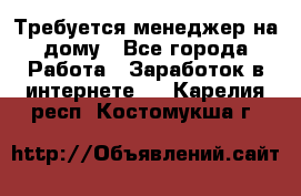 Требуется менеджер на дому - Все города Работа » Заработок в интернете   . Карелия респ.,Костомукша г.